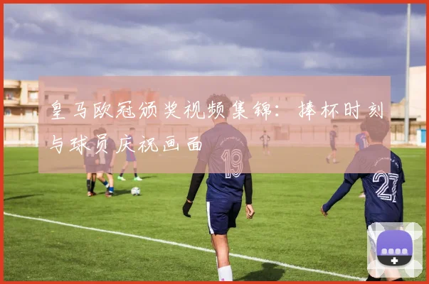 皇马欧冠颁奖视频集锦：捧杯时刻与球员庆祝画面