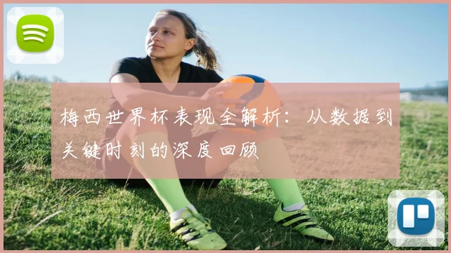 梅西世界杯表现全解析：从数据到关键时刻的深度回顾